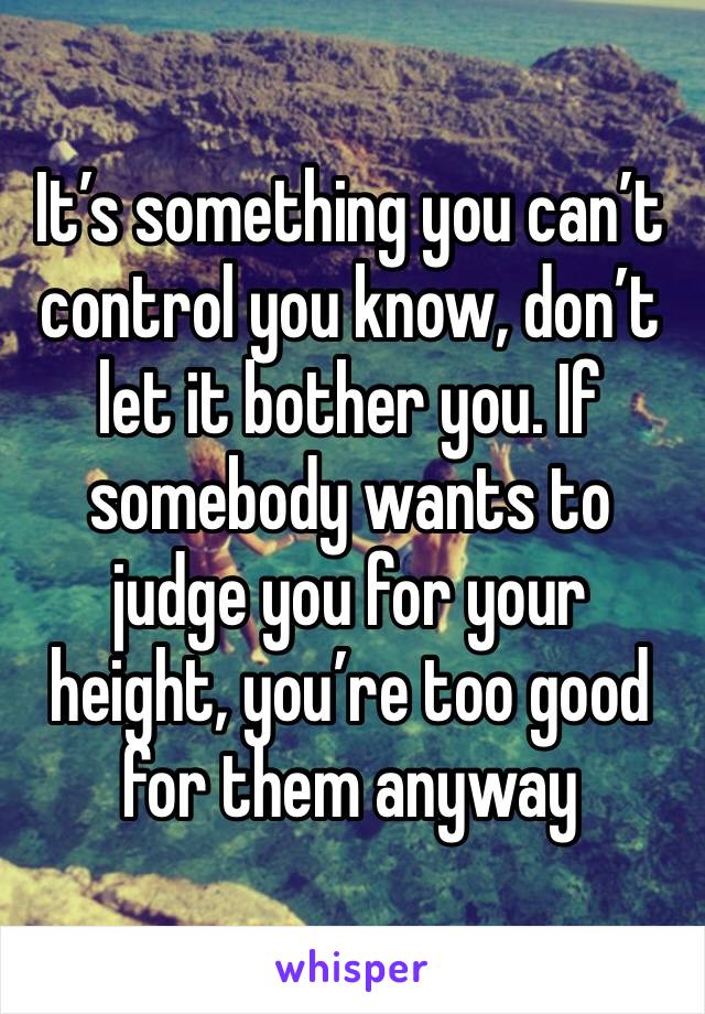 It’s something you can’t control you know, don’t let it bother you. If somebody wants to judge you for your height, you’re too good for them anyway 