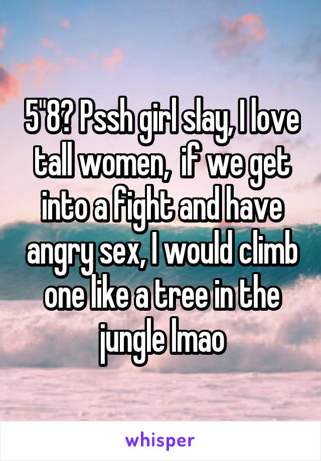 5"8? Pssh girl slay, I love tall women,  if we get into a fight and have angry sex, I would climb one like a tree in the jungle lmao