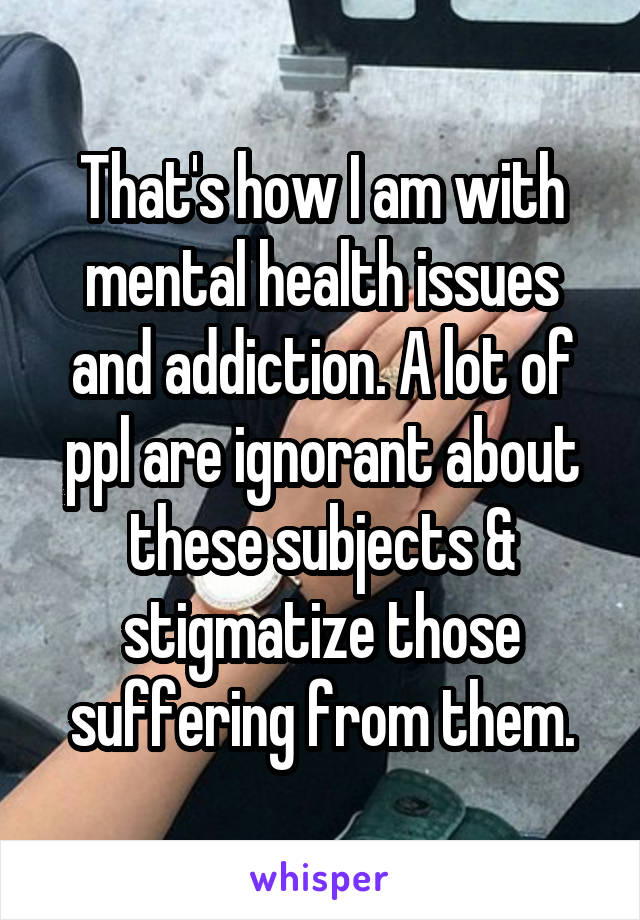 That's how I am with mental health issues and addiction. A lot of ppl are ignorant about these subjects & stigmatize those suffering from them.