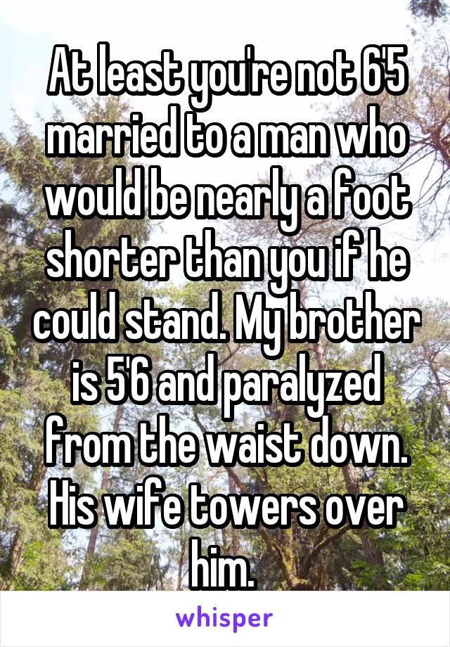 At least you're not 6'5 married to a man who would be nearly a foot shorter than you if he could stand. My brother is 5'6 and paralyzed from the waist down. His wife towers over him. 