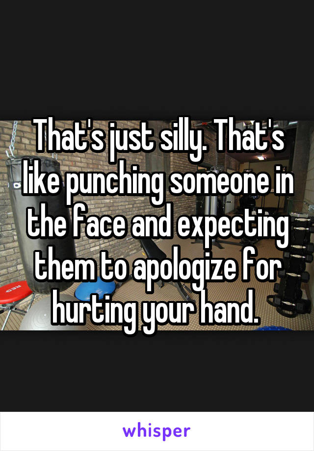 That's just silly. That's like punching someone in the face and expecting them to apologize for hurting your hand. 