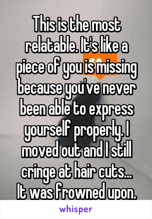 This is the most relatable. It's like a piece of you is missing because you've never been able to express yourself properly. I moved out and I still cringe at hair cuts...
It was frowned upon.