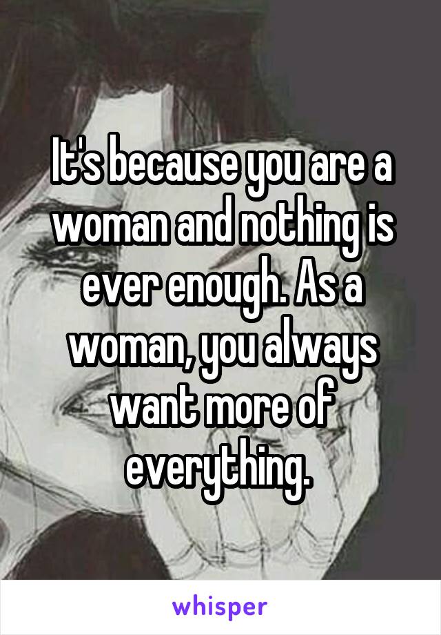 It's because you are a woman and nothing is ever enough. As a woman, you always want more of everything. 
