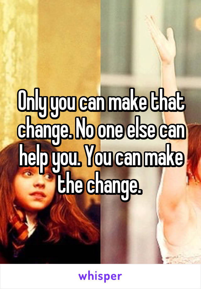 Only you can make that change. No one else can help you. You can make the change. 