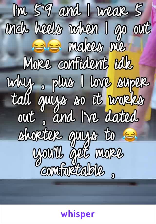 I’m 5’9 and I wear 5 inch heels when I go out 😂😂 makes me
More confident idk why , plus I love super tall guys so it works out , and I’ve dated shorter guys to 😂 you’ll get more comfortable , 