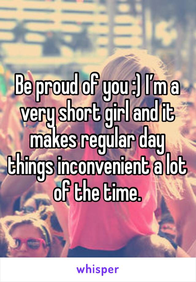 Be proud of you :) I’m a very short girl and it makes regular day things inconvenient a lot of the time. 