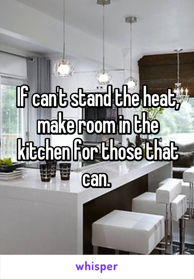 If can't stand the heat, make room in the kitchen for those that can. 