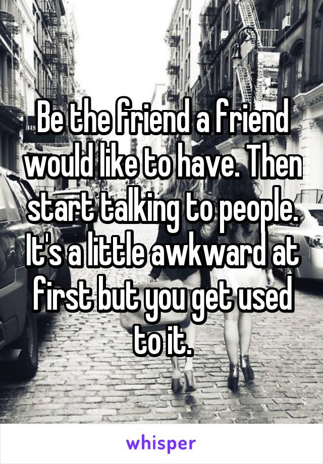 Be the friend a friend would like to have. Then start talking to people. It's a little awkward at first but you get used to it.