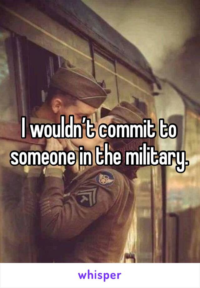 I wouldn’t commit to someone in the military. 