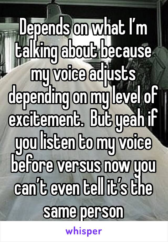 Depends on what I’m talking about because my voice adjusts depending on my level of excitement.  But yeah if you listen to my voice before versus now you can’t even tell it’s the same person 