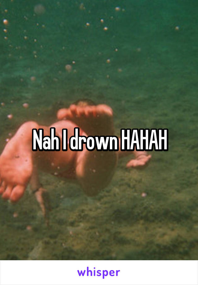 Nah I drown HAHAH