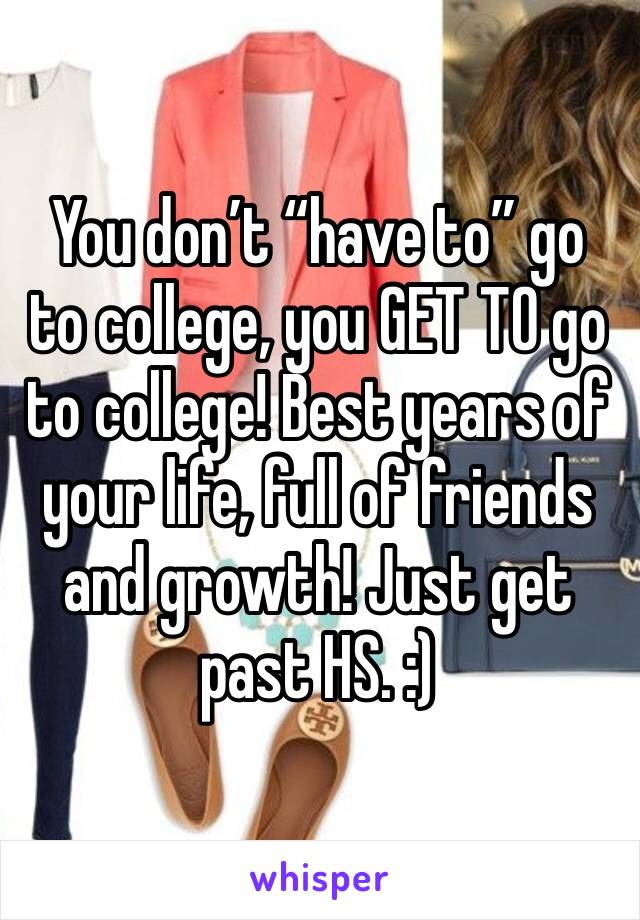 You don’t “have to” go to college, you GET TO go to college! Best years of your life, full of friends and growth! Just get past HS. :)