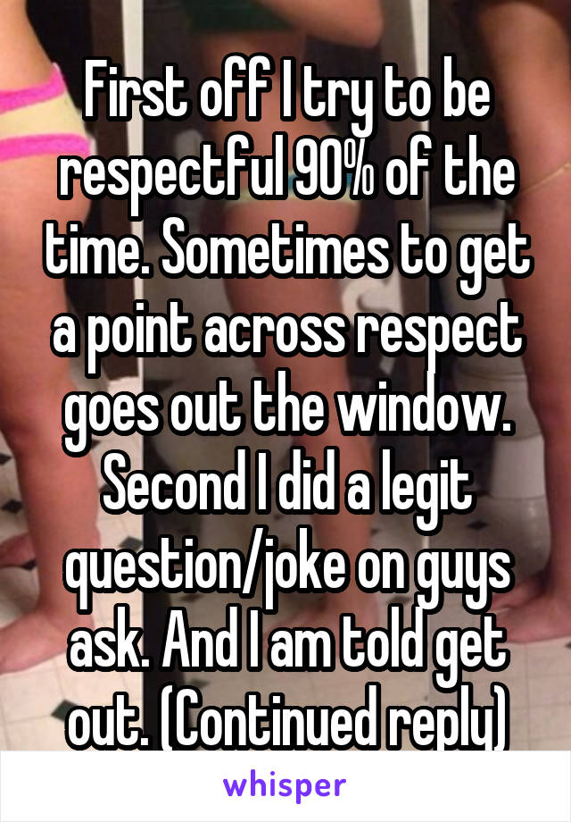 First off I try to be respectful 90% of the time. Sometimes to get a point across respect goes out the window. Second I did a legit question/joke on guys ask. And I am told get out. (Continued reply)