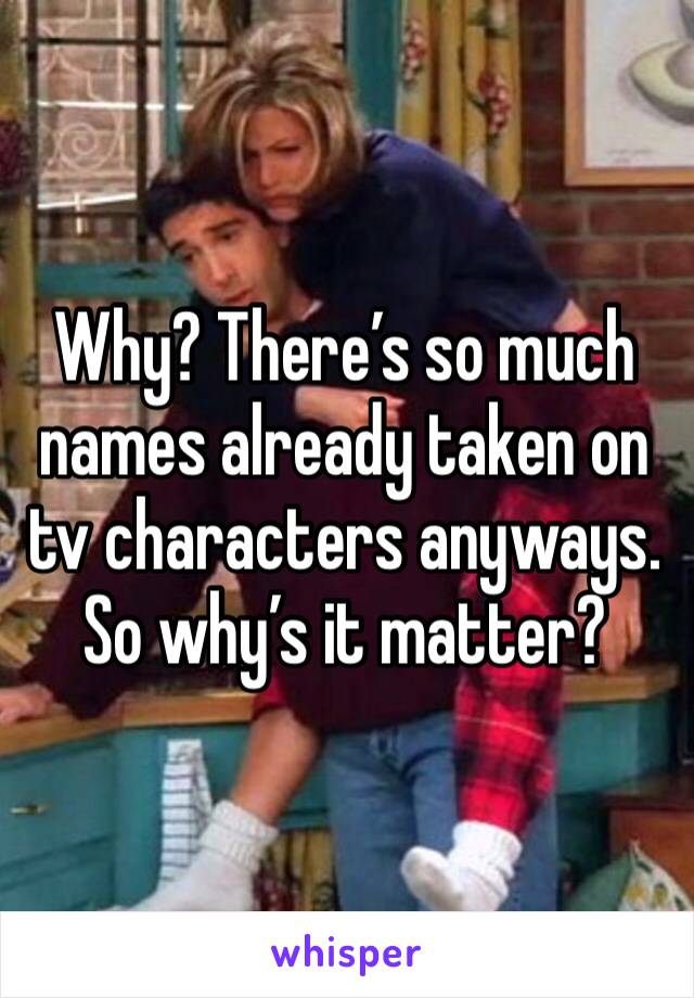 Why? There’s so much names already taken on tv characters anyways. So why’s it matter?