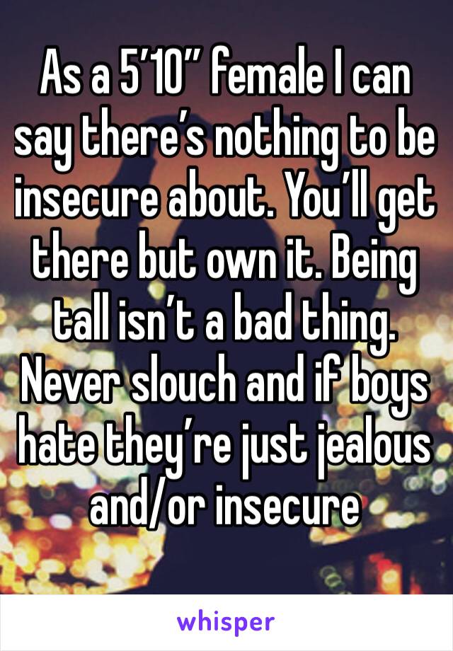 As a 5’10” female I can say there’s nothing to be insecure about. You’ll get there but own it. Being tall isn’t a bad thing. Never slouch and if boys hate they’re just jealous and/or insecure