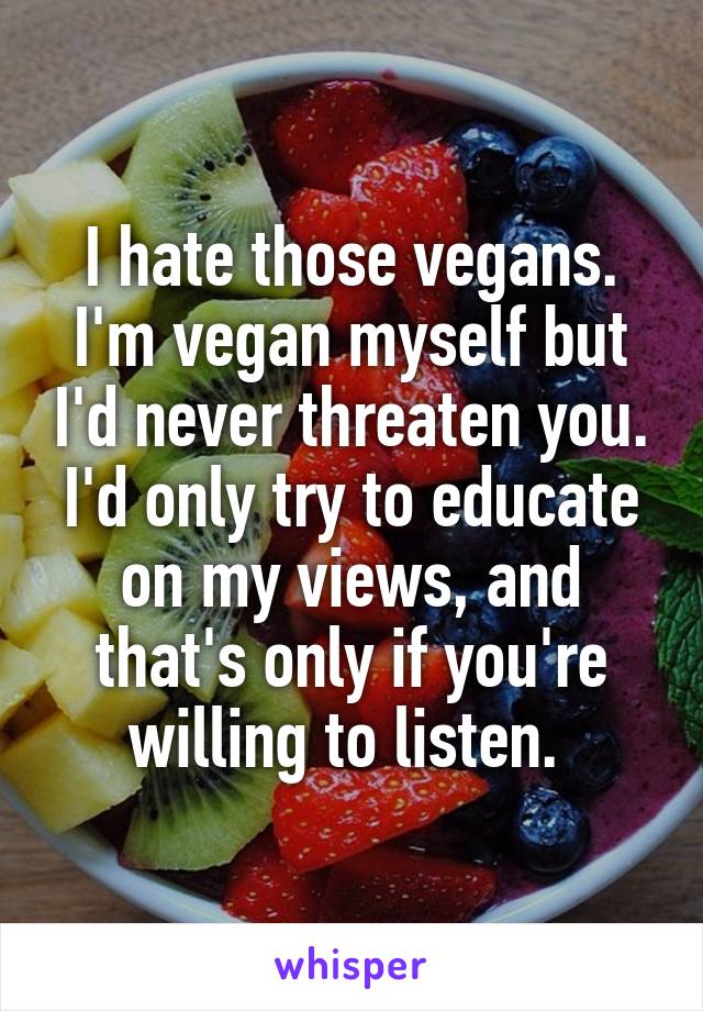 I hate those vegans. I'm vegan myself but I'd never threaten you. I'd only try to educate on my views, and that's only if you're willing to listen. 
