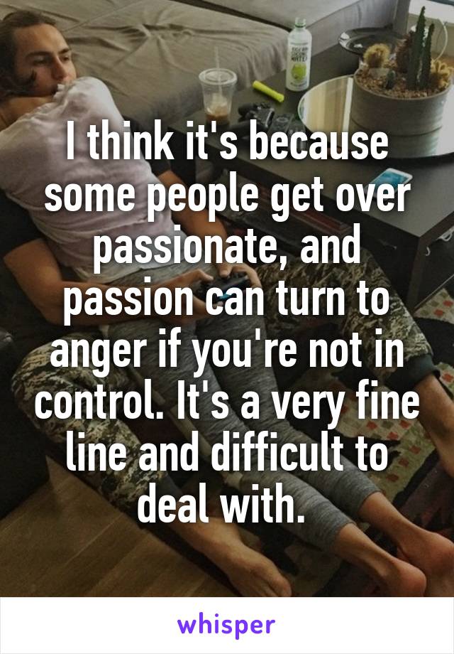 I think it's because some people get over passionate, and passion can turn to anger if you're not in control. It's a very fine line and difficult to deal with. 