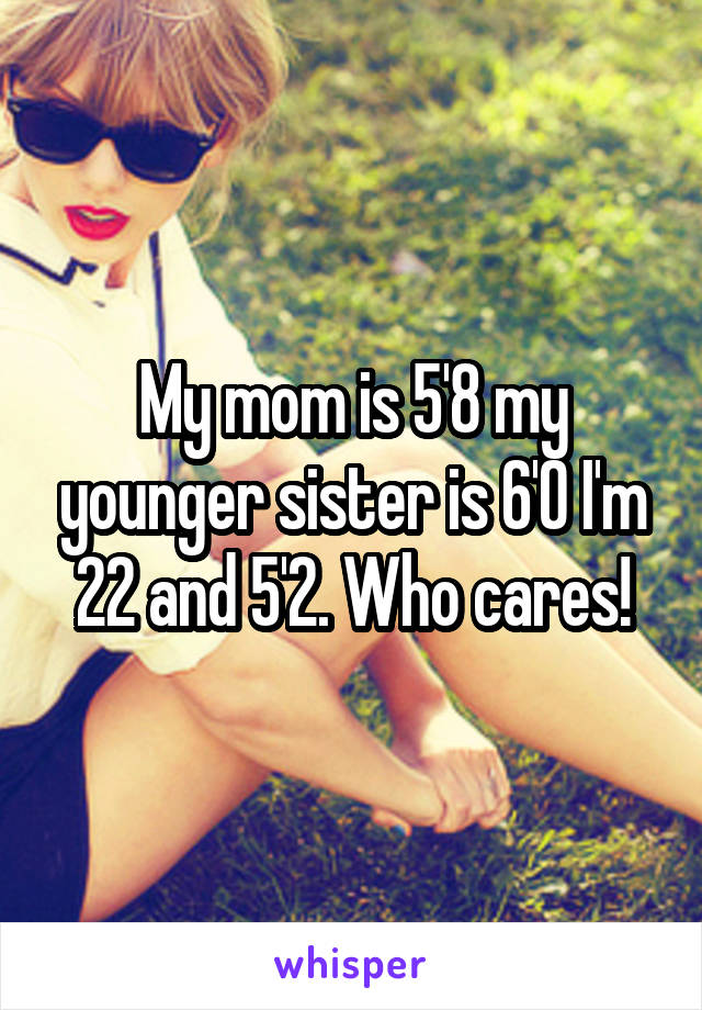 My mom is 5'8 my younger sister is 6'0 I'm 22 and 5'2. Who cares!