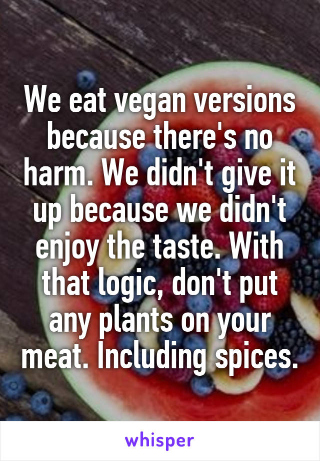 We eat vegan versions because there's no harm. We didn't give it up because we didn't enjoy the taste. With that logic, don't put any plants on your meat. Including spices.
