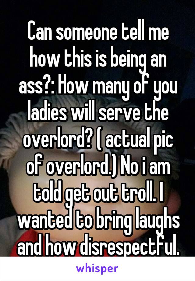 Can someone tell me how this is being an ass?: How many of you ladies will serve the overlord? ( actual pic of overlord.) No i am told get out troll. I wanted to bring laughs and how disrespectful.