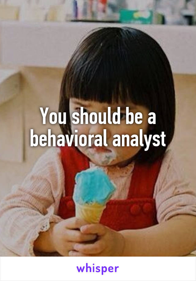 You should be a behavioral analyst
