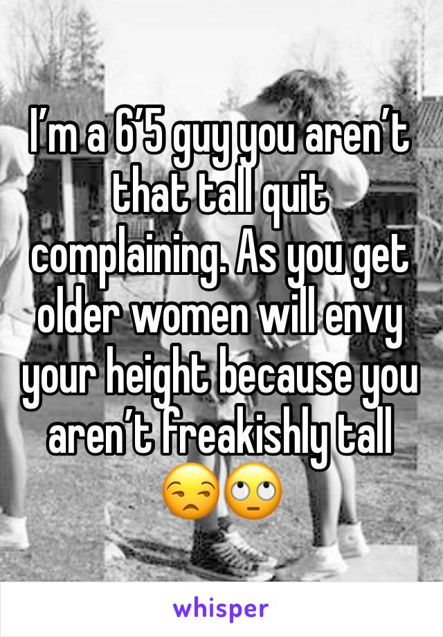 I’m a 6’5 guy you aren’t that tall quit complaining. As you get older women will envy your height because you aren’t freakishly tall 😒🙄