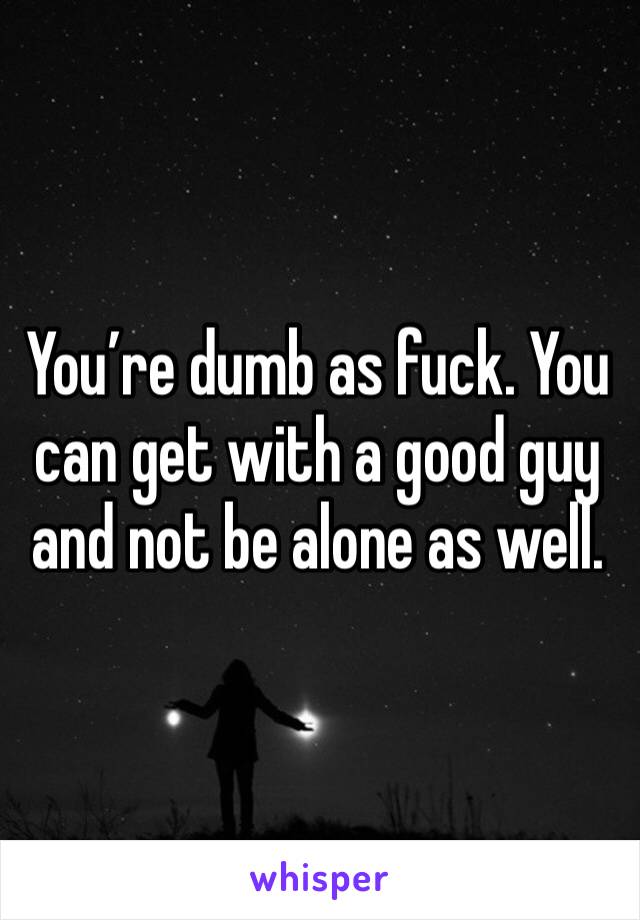 You’re dumb as fuck. You can get with a good guy and not be alone as well. 