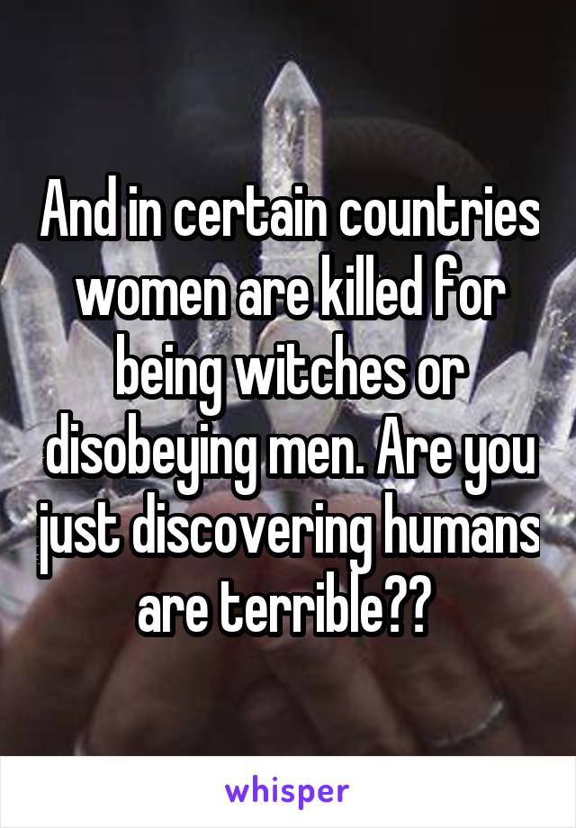 And in certain countries women are killed for being witches or disobeying men. Are you just discovering humans are terrible?? 