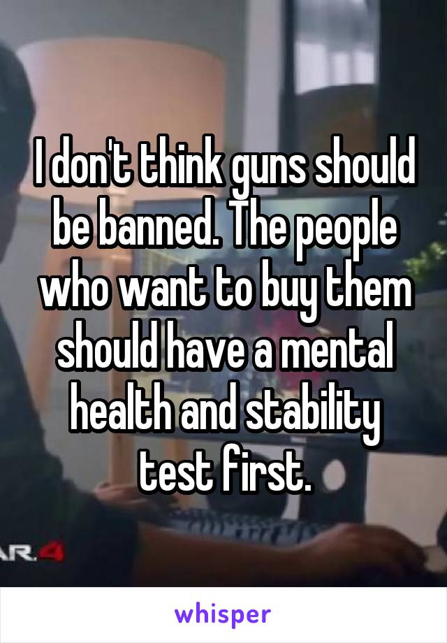 I don't think guns should be banned. The people who want to buy them should have a mental health and stability test first.