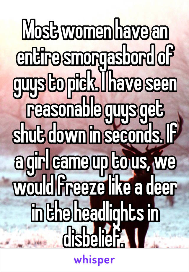 Most women have an entire smorgasbord of guys to pick. I have seen reasonable guys get shut down in seconds. If a girl came up to us, we would freeze like a deer in the headlights in disbelief. 