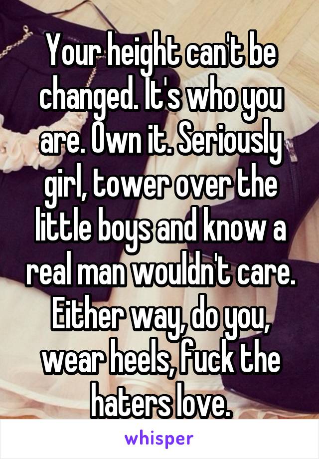 Your height can't be changed. It's who you are. Own it. Seriously girl, tower over the little boys and know a real man wouldn't care. Either way, do you, wear heels, fuck the haters love.