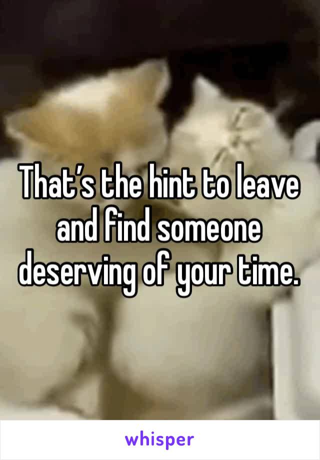 That’s the hint to leave and find someone deserving of your time. 