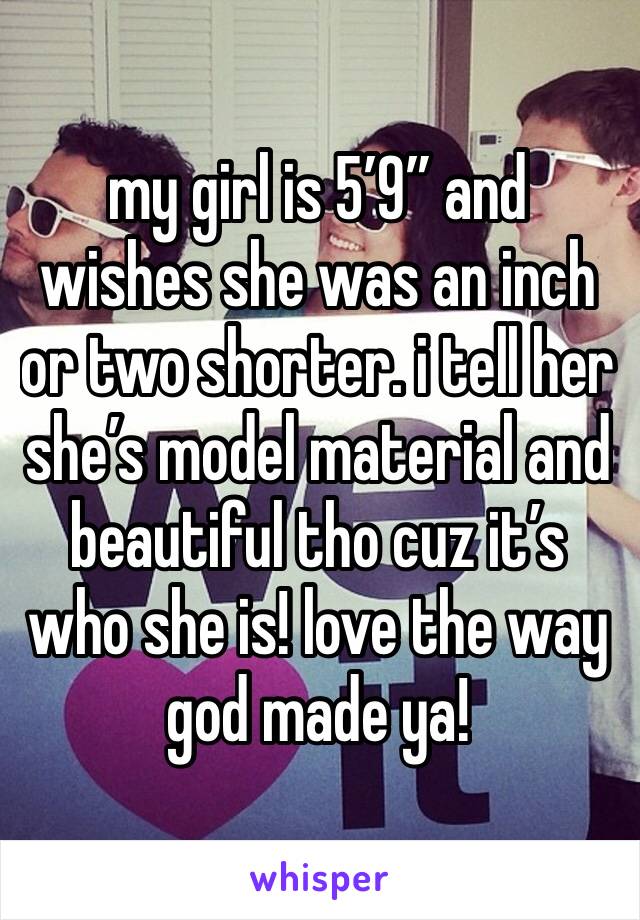 my girl is 5’9” and wishes she was an inch or two shorter. i tell her she’s model material and beautiful tho cuz it’s who she is! love the way god made ya!