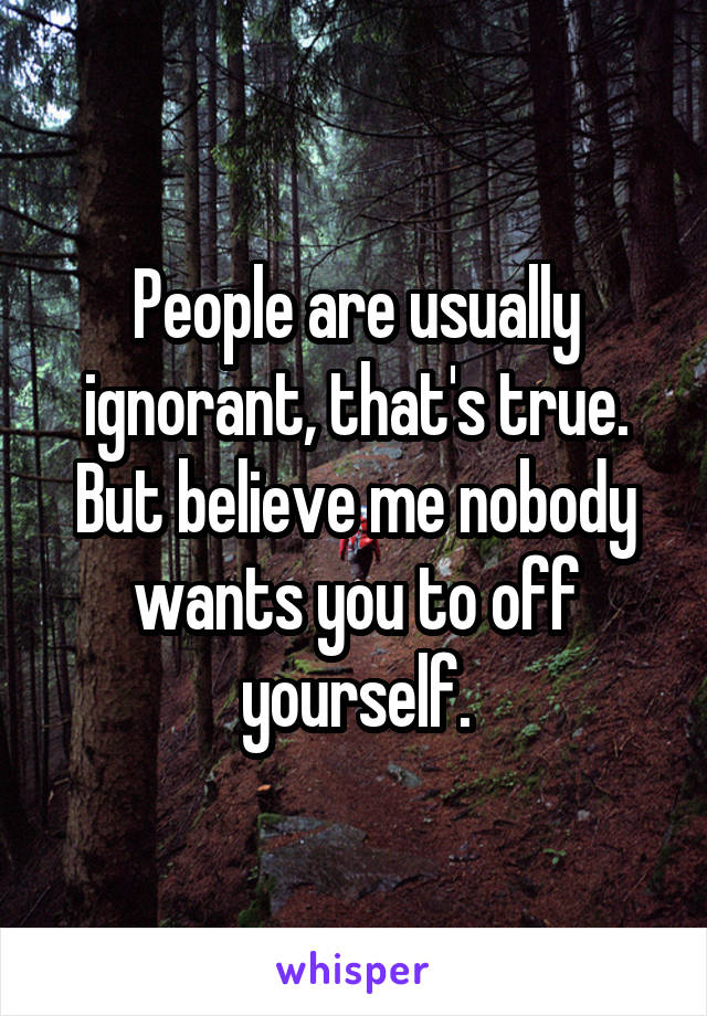 People are usually ignorant, that's true. But believe me nobody wants you to off yourself.