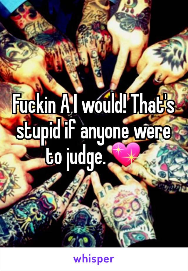 Fuckin A I would! That's stupid if anyone were to judge. 💖