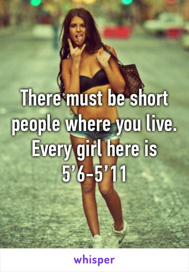 There must be short people where you live. Every girl here is 5’6-5’11