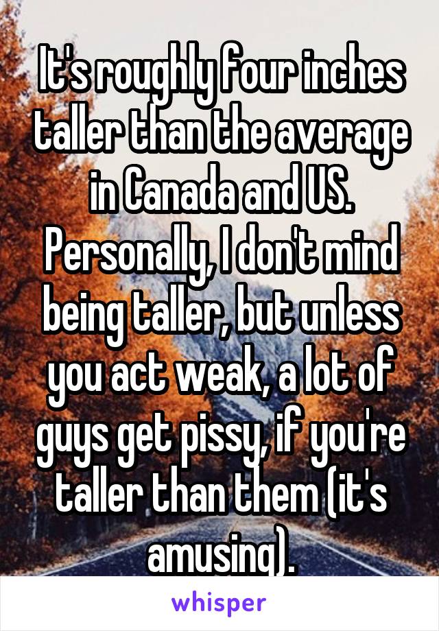 It's roughly four inches taller than the average in Canada and US. Personally, I don't mind being taller, but unless you act weak, a lot of guys get pissy, if you're taller than them (it's amusing).