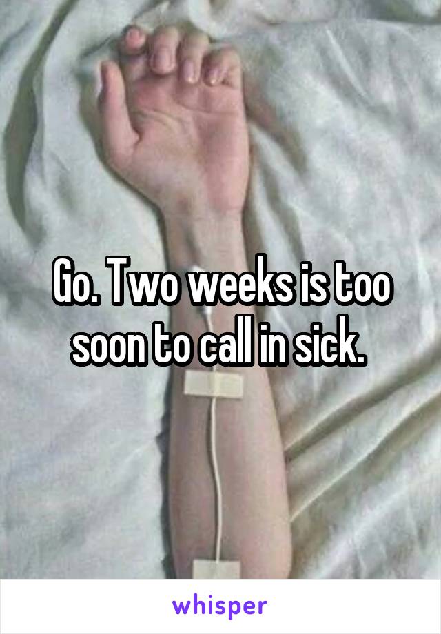 Go. Two weeks is too soon to call in sick. 