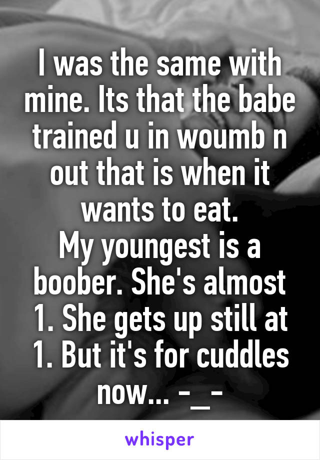 I was the same with mine. Its that the babe trained u in woumb n out that is when it wants to eat.
My youngest is a boober. She's almost 1. She gets up still at 1. But it's for cuddles now... -_-