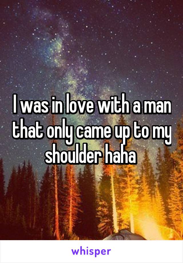 I was in love with a man that only came up to my shoulder haha 