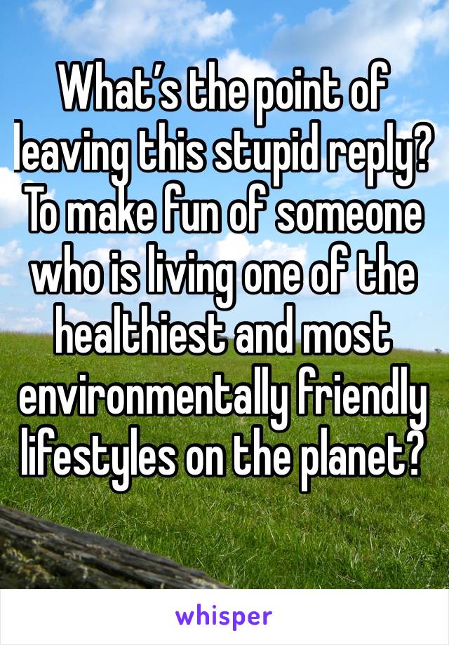 What’s the point of leaving this stupid reply? To make fun of someone who is living one of the healthiest and most environmentally friendly lifestyles on the planet? 