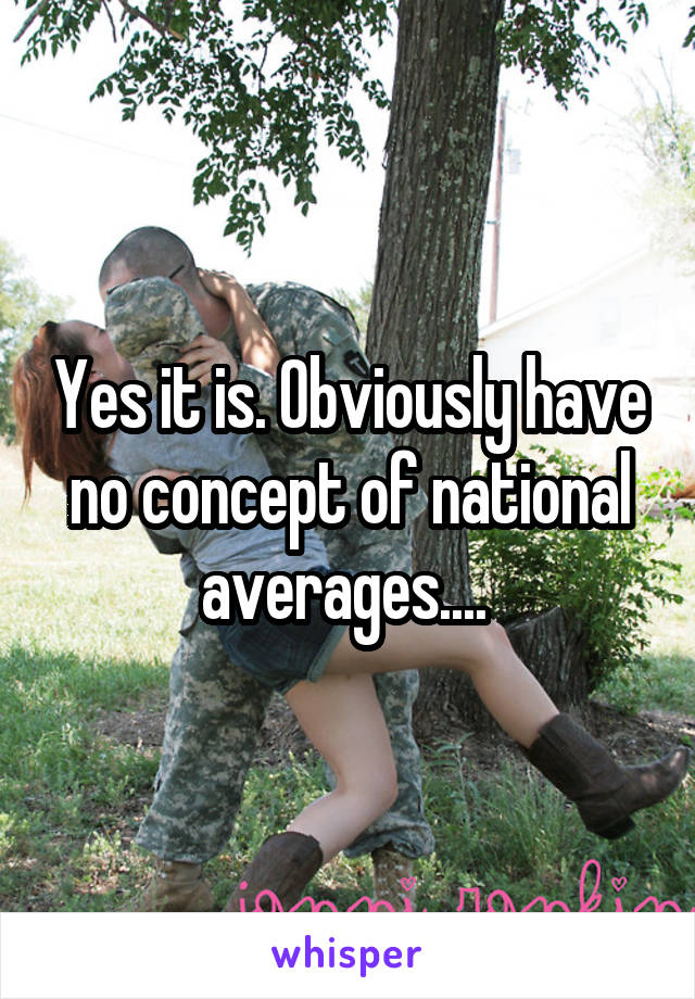 Yes it is. Obviously have no concept of national averages.... 