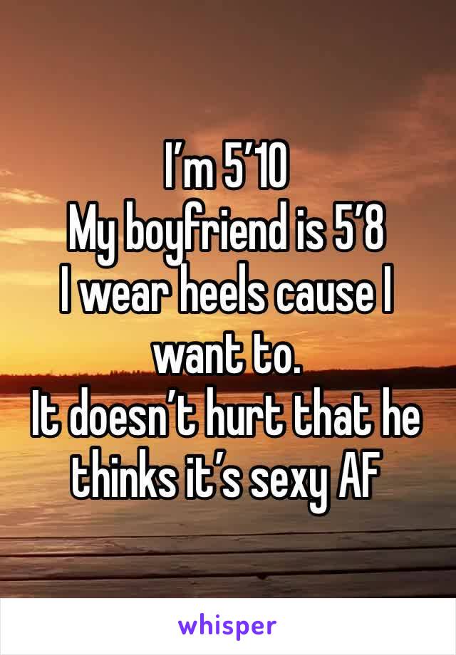 I’m 5’10
My boyfriend is 5’8 
I wear heels cause I want to.
It doesn’t hurt that he thinks it’s sexy AF