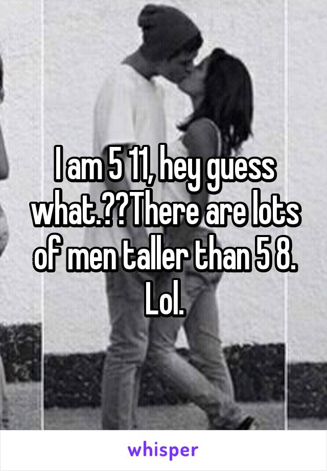 I am 5 11, hey guess what.??There are lots of men taller than 5 8. Lol.