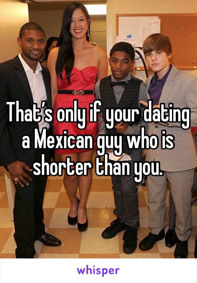 That’s only if your dating a Mexican guy who is shorter than you.