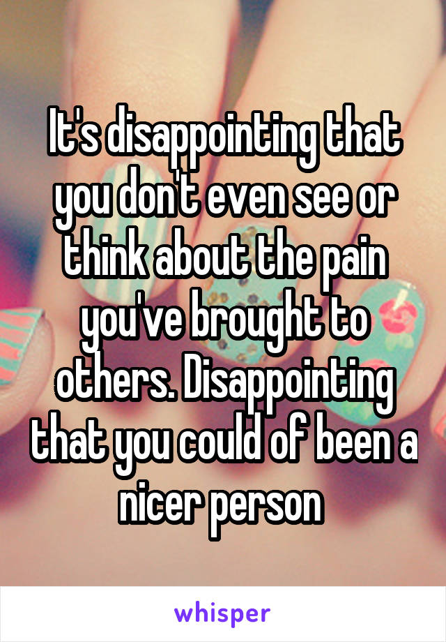 It's disappointing that you don't even see or think about the pain you've brought to others. Disappointing that you could of been a nicer person 