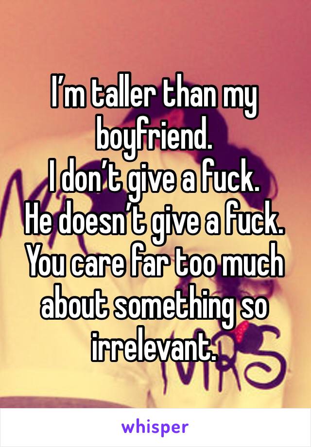 I’m taller than my boyfriend. 
I don’t give a fuck. 
He doesn’t give a fuck. 
You care far too much about something so irrelevant. 