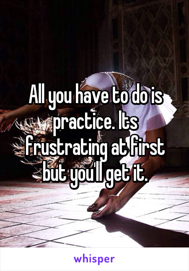 All you have to do is practice. Its frustrating at first but you'll get it.