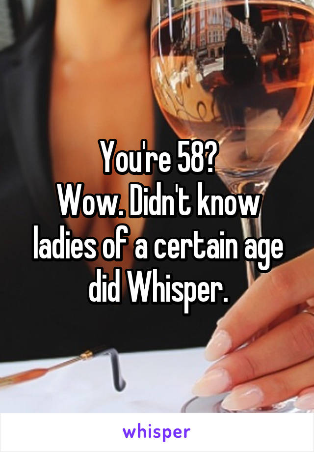 You're 58?
Wow. Didn't know ladies of a certain age did Whisper.