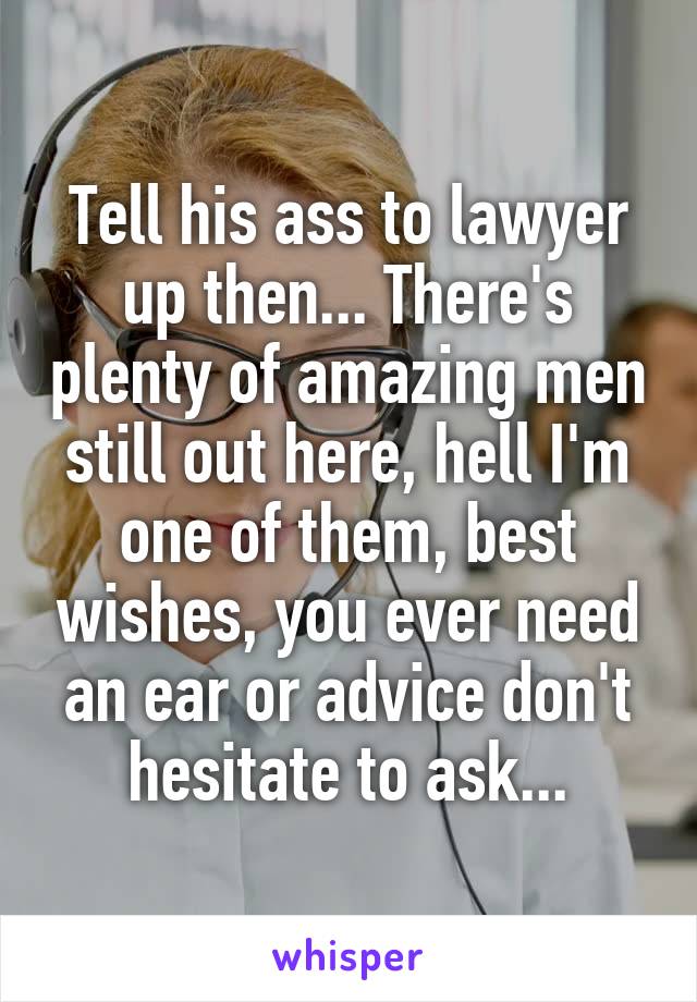 Tell his ass to lawyer up then... There's plenty of amazing men still out here, hell I'm one of them, best wishes, you ever need an ear or advice don't hesitate to ask...